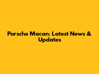 Porsche Macan: Latest News & Updates