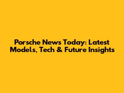 Porsche News Today: Latest Models, Tech & Future Insights