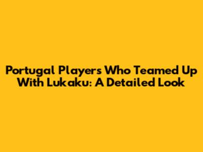 Portugal Players Who Teamed Up With Lukaku: A Detailed Look