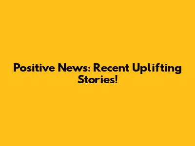 Positive News: Recent Uplifting Stories!