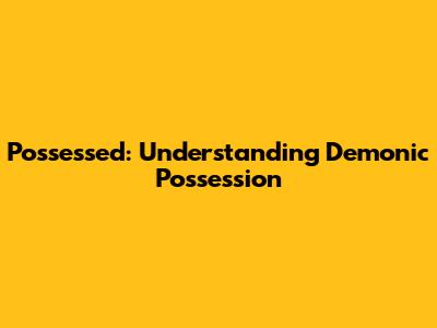 Possessed: Understanding Demonic Possession