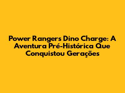 Power Rangers Dino Charge: A Aventura Pré-Histórica Que Conquistou Gerações