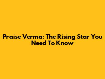 Praise Verma: The Rising Star You Need To Know