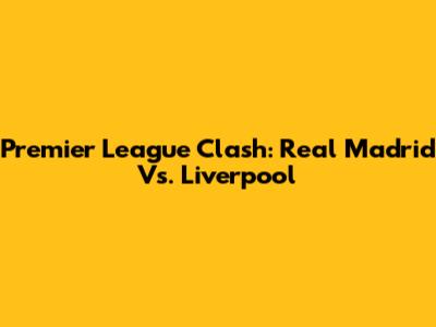 Premier League Clash: Real Madrid Vs. Liverpool