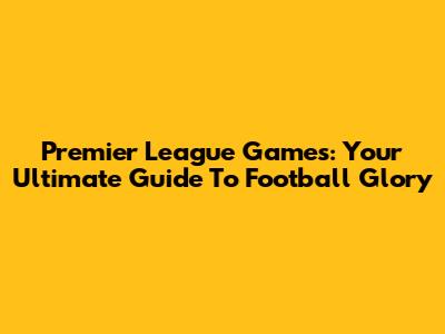 Premier League Games: Your Ultimate Guide To Football Glory