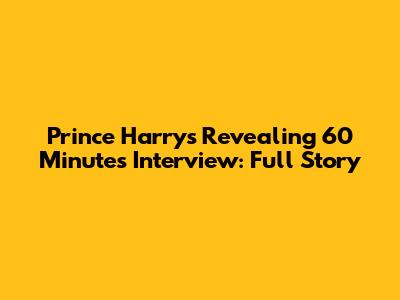 Prince Harry's Revealing 60 Minutes Interview: Full Story