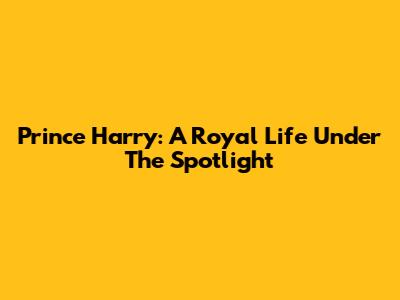 Prince Harry: A Royal Life Under The Spotlight