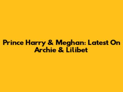 Prince Harry & Meghan: Latest On Archie & Lilibet
