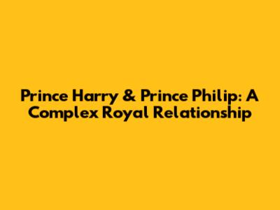 Prince Harry & Prince Philip: A Complex Royal Relationship