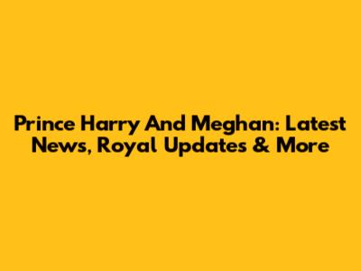 Prince Harry And Meghan: Latest News, Royal Updates & More