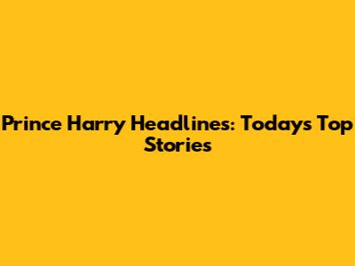 Prince Harry Headlines: Today's Top Stories