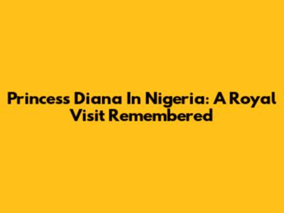 Princess Diana In Nigeria: A Royal Visit Remembered