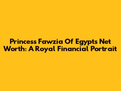 Princess Fawzia Of Egypt's Net Worth: A Royal Financial Portrait