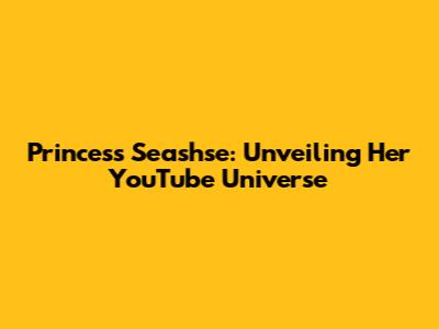 Princess Seashse: Unveiling Her YouTube Universe