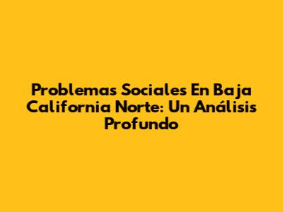 Problemas Sociales En Baja California Norte: Un Análisis Profundo