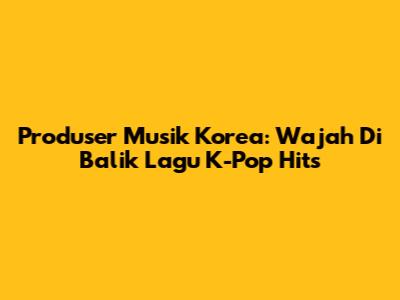 Produser Musik Korea: Wajah Di Balik Lagu K-Pop Hits