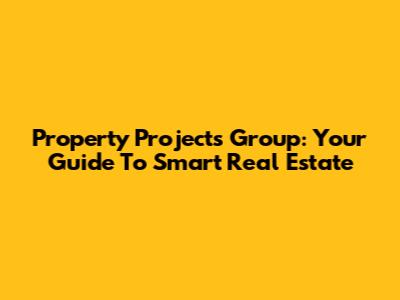 Property Projects Group: Your Guide To Smart Real Estate