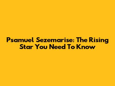 Psamuel Sezemarise: The Rising Star You Need To Know