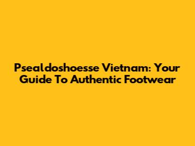 Psealdoshoesse Vietnam: Your Guide To Authentic Footwear