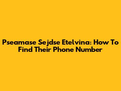 Pseamase Sejdse Etelvina: How To Find Their Phone Number
