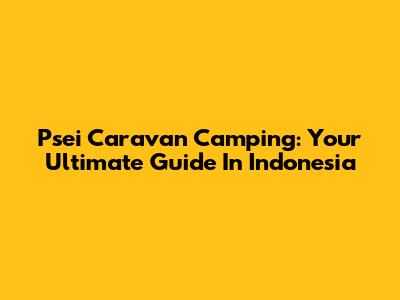 Psei Caravan Camping: Your Ultimate Guide In Indonesia