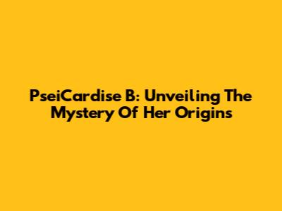 PseiCardise B: Unveiling The Mystery Of Her Origins
