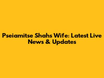 Pseiamitse Shah's Wife: Latest Live News & Updates