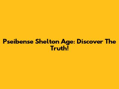Pseibense Shelton Age: Discover The Truth!