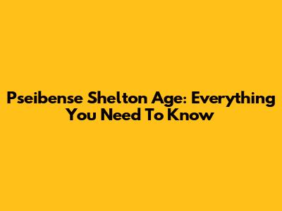 Pseibense Shelton Age: Everything You Need To Know