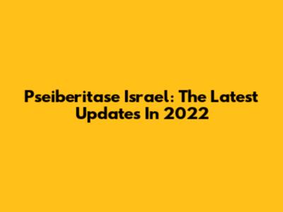 Pseiberitase Israel: The Latest Updates In 2022