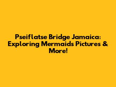 Pseiflatse Bridge Jamaica: Exploring Mermaids Pictures & More!