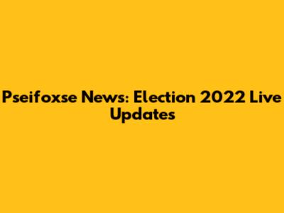 Pseifoxse News: Election 2022 Live Updates