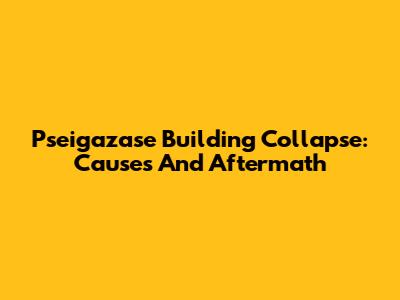Pseigazase Building Collapse: Causes And Aftermath