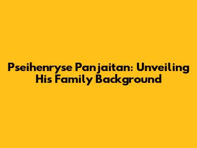 Pseihenryse Panjaitan: Unveiling His Family Background