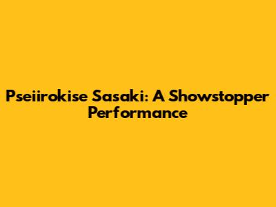 Pseiirokise Sasaki: A Showstopper Performance