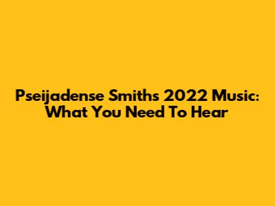 Pseijadense Smith's 2022 Music: What You Need To Hear