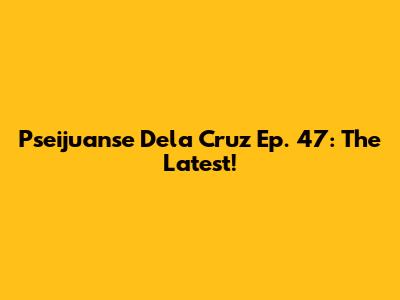 Pseijuanse Dela Cruz Ep. 47: The Latest!