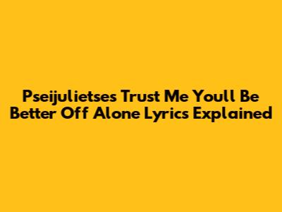 Pseijulietse's 'Trust Me You'll Be Better Off Alone' Lyrics Explained