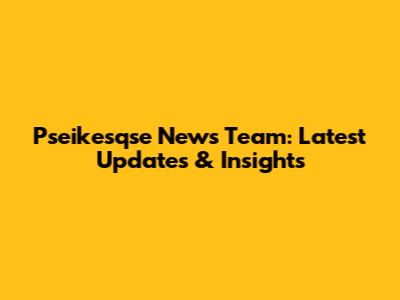 Pseikesqse News Team: Latest Updates & Insights