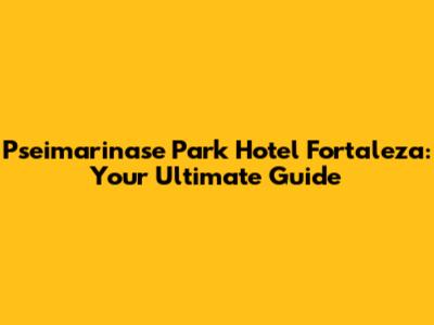 Pseimarinase Park Hotel Fortaleza: Your Ultimate Guide
