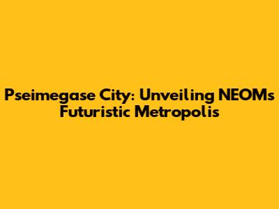 Pseimegase City: Unveiling NEOM's Futuristic Metropolis