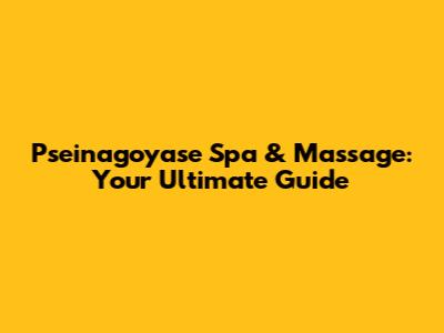 Pseinagoyase Spa & Massage: Your Ultimate Guide