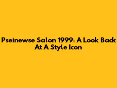 Pseinewse Salon 1999: A Look Back At A Style Icon