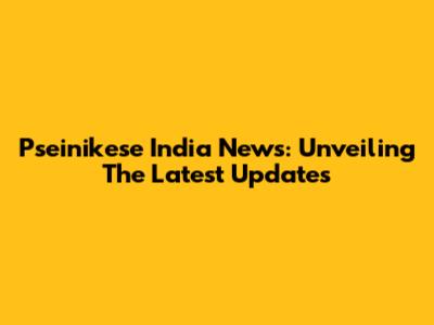 Pseinikese India News: Unveiling The Latest Updates