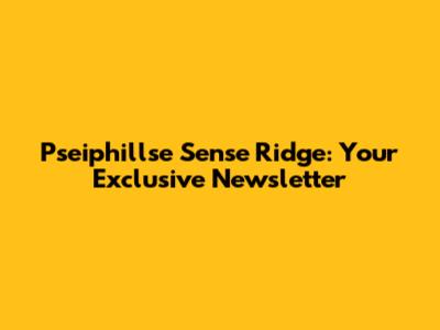 Pseiphillse Sense Ridge: Your Exclusive Newsletter