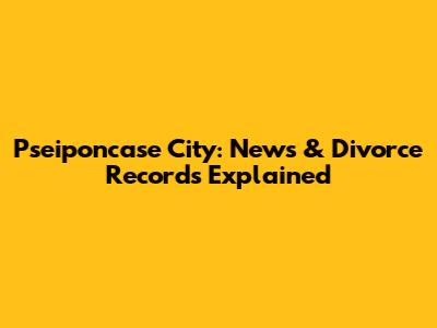 Pseiponcase City: News & Divorce Records Explained