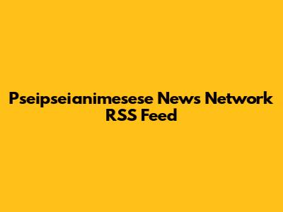 Pseipseianimesese News Network RSS Feed