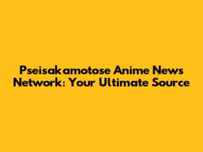 Pseisakamotose Anime News Network: Your Ultimate Source