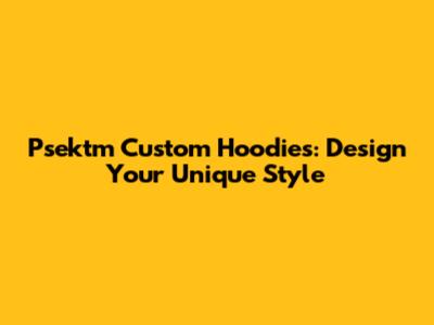 Psektm Custom Hoodies: Design Your Unique Style