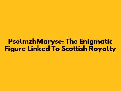 PselmzhMaryse: The Enigmatic Figure Linked To Scottish Royalty